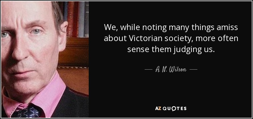 We, while noting many things amiss about Victorian society, more often sense them judging us. - A. N. Wilson