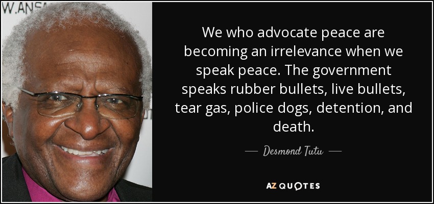 We who advocate peace are becoming an irrelevance when we speak peace. The government speaks rubber bullets, live bullets, tear gas, police dogs, detention, and death. - Desmond Tutu