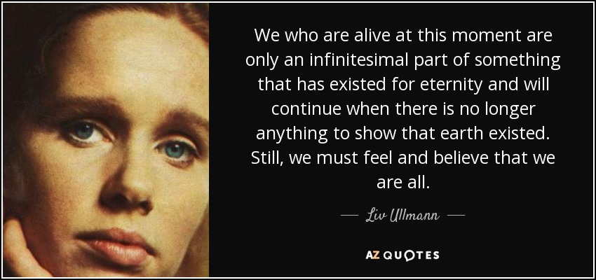 We who are alive at this moment are only an infinitesimal part of something that has existed for eternity and will continue when there is no longer anything to show that earth existed. Still, we must feel and believe that we are all. - Liv Ullmann