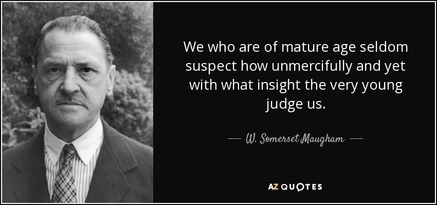 We who are of mature age seldom suspect how unmercifully and yet with what insight the very young judge us. - W. Somerset Maugham