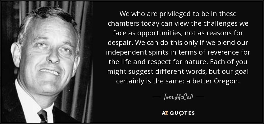 We who are privileged to be in these chambers today can view the challenges we face as opportunities, not as reasons for despair. We can do this only if we blend our independent spirits in terms of reverence for the life and respect for nature. Each of you might suggest different words, but our goal certainly is the same: a better Oregon. - Tom McCall