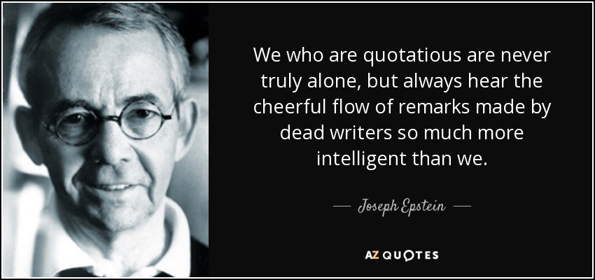 We who are quotatious are never truly alone, but always hear the cheerful flow of remarks made by dead writers so much more intelligent than we. - Joseph Epstein