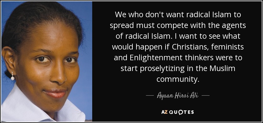 We who don't want radical Islam to spread must compete with the agents of radical Islam. I want to see what would happen if Christians, feminists and Enlightenment thinkers were to start proselytizing in the Muslim community. - Ayaan Hirsi Ali