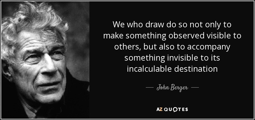 We who draw do so not only to make something observed visible to others, but also to accompany something invisible to its incalculable destination - John Berger