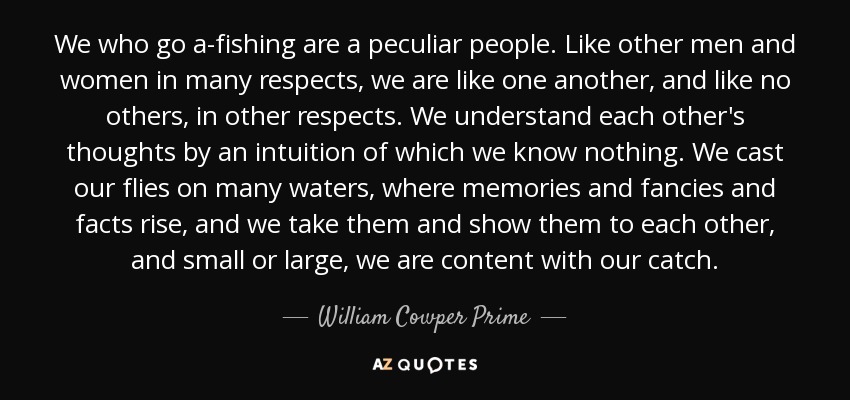 We who go a-fishing are a peculiar people. Like other men and women in many respects, we are like one another, and like no others, in other respects. We understand each other's thoughts by an intuition of which we know nothing. We cast our flies on many waters, where memories and fancies and facts rise, and we take them and show them to each other, and small or large, we are content with our catch. - William Cowper Prime