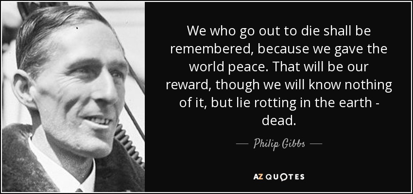 We who go out to die shall be remembered, because we gave the world peace. That will be our reward, though we will know nothing of it, but lie rotting in the earth - dead. - Philip Gibbs