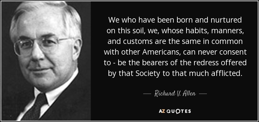 We who have been born and nurtured on this soil, we, whose habits, manners, and customs are the same in common with other Americans, can never consent to - be the bearers of the redress offered by that Society to that much afflicted. - Richard V. Allen