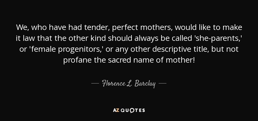 We, who have had tender, perfect mothers, would like to make it law that the other kind should always be called 'she-parents,' or 'female progenitors,' or any other descriptive title, but not profane the sacred name of mother! - Florence L. Barclay