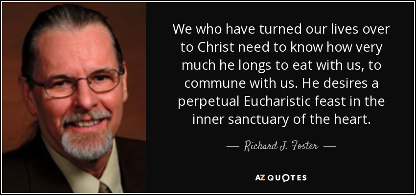 We who have turned our lives over to Christ need to know how very much he longs to eat with us, to commune with us. He desires a perpetual Eucharistic feast in the inner sanctuary of the heart. - Richard J. Foster