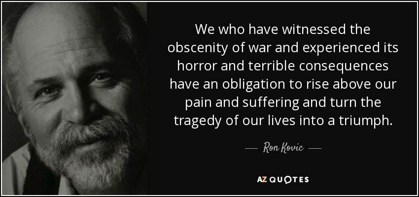 We who have witnessed the obscenity of war and experienced its horror and terrible consequences have an obligation to rise above our pain and suffering and turn the tragedy of our lives into a triumph. - Ron Kovic