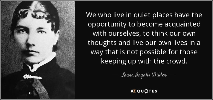 We who live in quiet places have the opportunity to become acquainted with ourselves, to think our own thoughts and live our own lives in a way that is not possible for those keeping up with the crowd. - Laura Ingalls Wilder