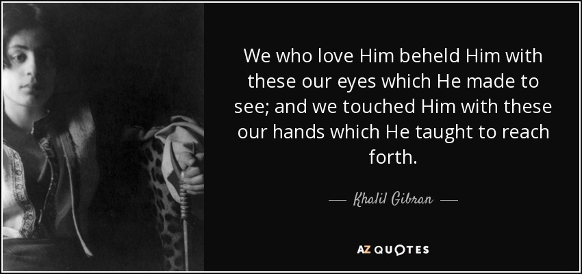 We who love Him beheld Him with these our eyes which He made to see; and we touched Him with these our hands which He taught to reach forth. - Khalil Gibran