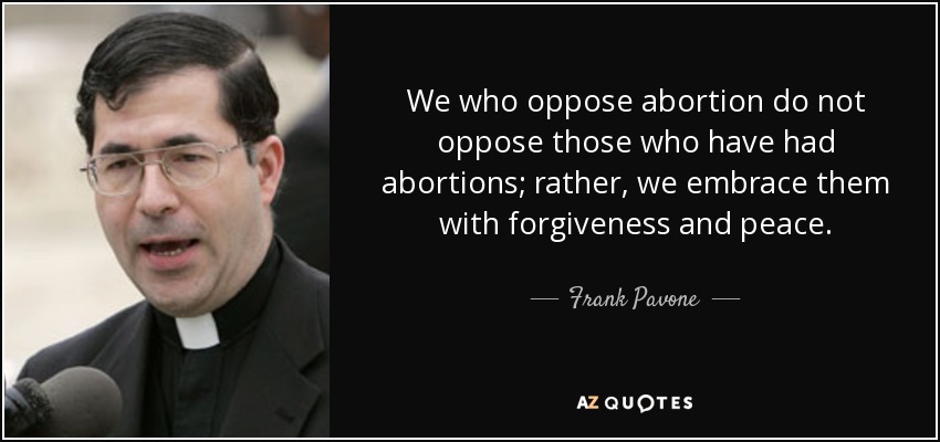 We who oppose abortion do not oppose those who have had abortions; rather, we embrace them with forgiveness and peace. - Frank Pavone