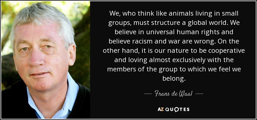 We, who think like animals living in small groups, must structure a global world. We believe in universal human rights and believe racism and war are wrong. On the other hand, it is our nature to be cooperative and loving almost exclusively with the members of the group to which we feel we belong. - Frans de Waal