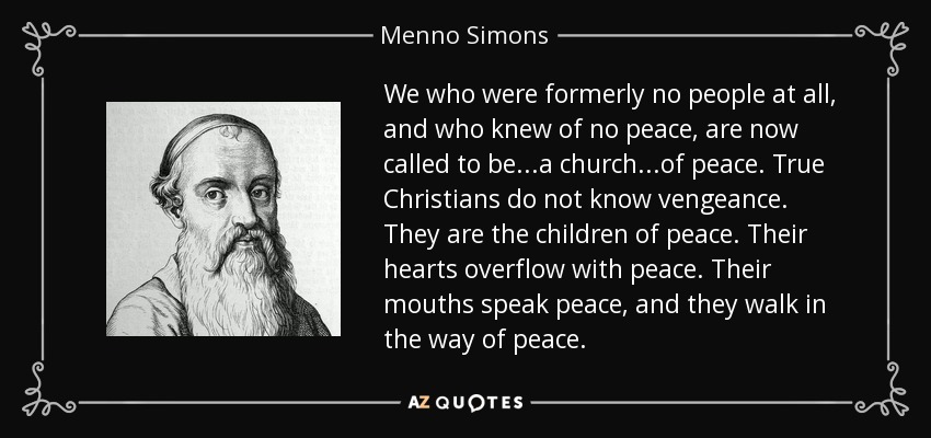 We who were formerly no people at all, and who knew of no peace, are now called to be...a church...of peace. True Christians do not know vengeance. They are the children of peace. Their hearts overflow with peace. Their mouths speak peace, and they walk in the way of peace. - Menno Simons