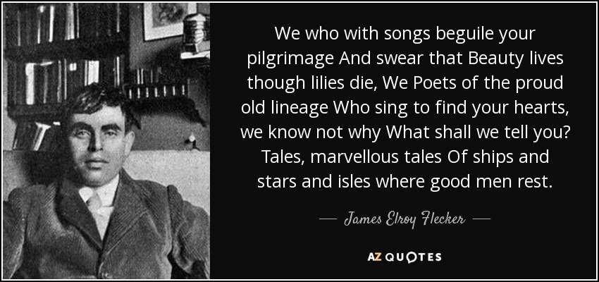 We who with songs beguile your pilgrimage And swear that Beauty lives though lilies die, We Poets of the proud old lineage Who sing to find your hearts, we know not why What shall we tell you? Tales, marvellous tales Of ships and stars and isles where good men rest. - James Elroy Flecker