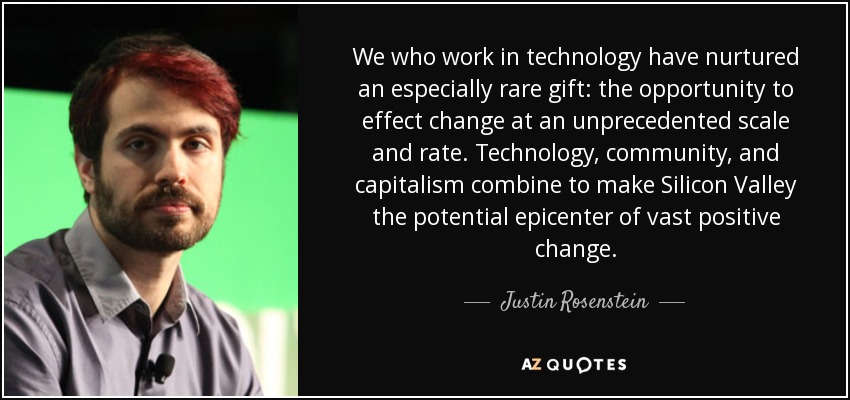We who work in technology have nurtured an especially rare gift: the opportunity to effect change at an unprecedented scale and rate. Technology, community, and capitalism combine to make Silicon Valley the potential epicenter of vast positive change. - Justin Rosenstein