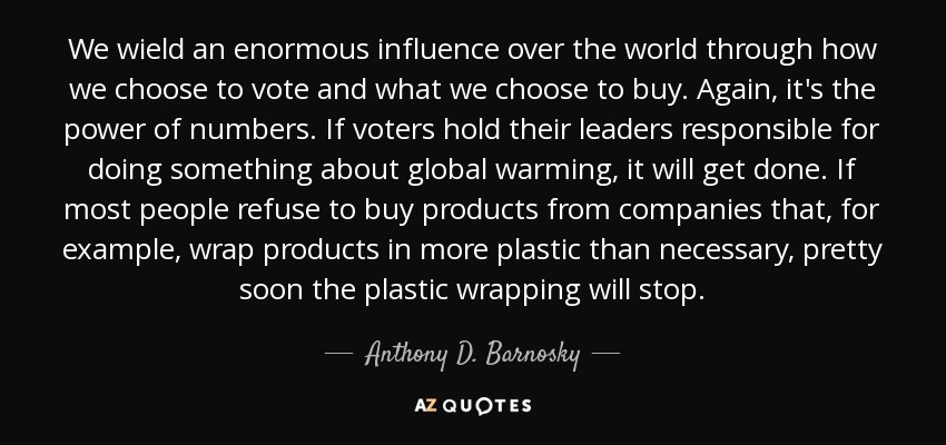 We wield an enormous influence over the world through how we choose to vote and what we choose to buy. Again, it's the power of numbers. If voters hold their leaders responsible for doing something about global warming, it will get done. If most people refuse to buy products from companies that, for example, wrap products in more plastic than necessary, pretty soon the plastic wrapping will stop. - Anthony D. Barnosky