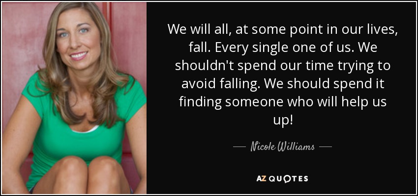 We will all, at some point in our lives, fall. Every single one of us. We shouldn't spend our time trying to avoid falling. We should spend it finding someone who will help us up! - Nicole Williams