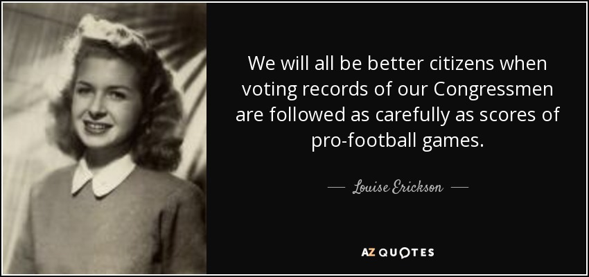 We will all be better citizens when voting records of our Congressmen are followed as carefully as scores of pro-football games. - Louise Erickson