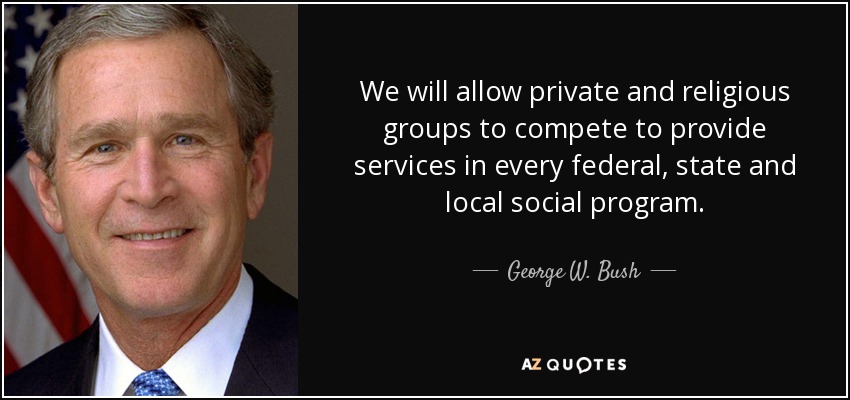We will allow private and religious groups to compete to provide services in every federal, state and local social program. - George W. Bush