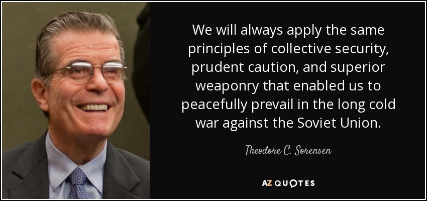 We will always apply the same principles of collective security, prudent caution, and superior weaponry that enabled us to peacefully prevail in the long cold war against the Soviet Union. - Theodore C. Sorensen