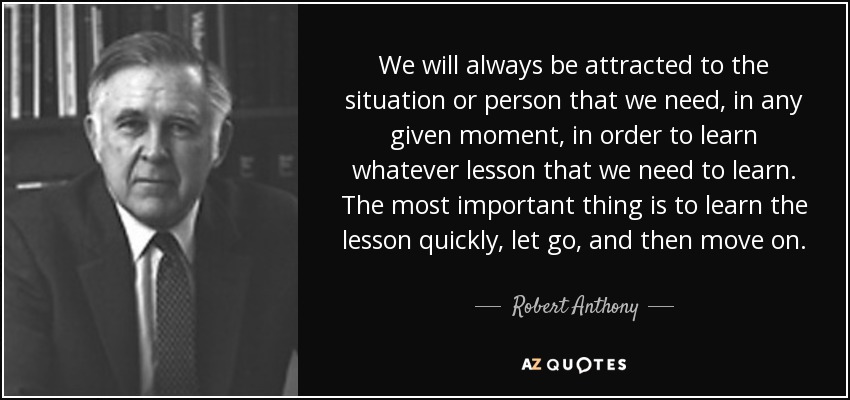 We will always be attracted to the situation or person that we need, in any given moment, in order to learn whatever lesson that we need to learn. The most important thing is to learn the lesson quickly, let go, and then move on. - Robert Anthony