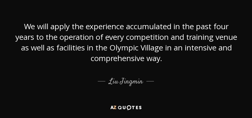 We will apply the experience accumulated in the past four years to the operation of every competition and training venue as well as facilities in the Olympic Village in an intensive and comprehensive way. - Liu Jingmin