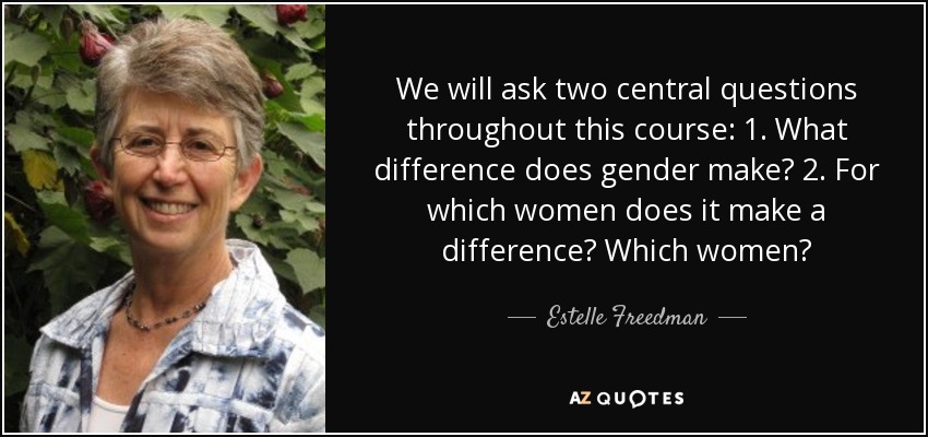 We will ask two central questions throughout this course: 1. What difference does gender make? 2. For which women does it make a difference? Which women? - Estelle Freedman