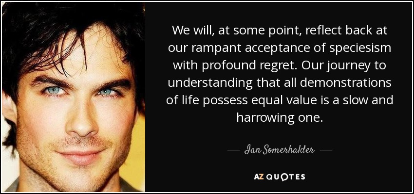 We will, at some point, reflect back at our rampant acceptance of speciesism with profound regret. Our journey to understanding that all demonstrations of life possess equal value is a slow and harrowing one. - Ian Somerhalder