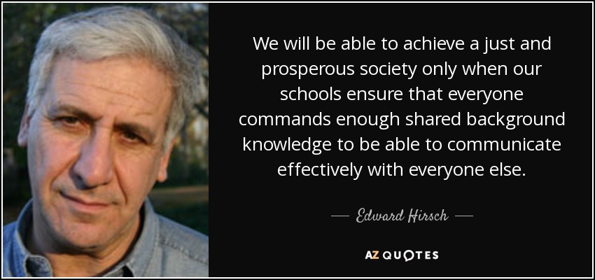 We will be able to achieve a just and prosperous society only when our schools ensure that everyone commands enough shared background knowledge to be able to communicate effectively with everyone else. - Edward Hirsch