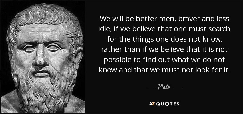 We will be better men, braver and less idle, if we believe that one must search for the things one does not know, rather than if we believe that it is not possible to find out what we do not know and that we must not look for it. - Plato
