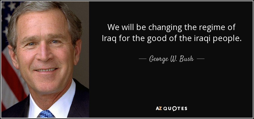 We will be changing the regime of Iraq for the good of the iraqi people. - George W. Bush