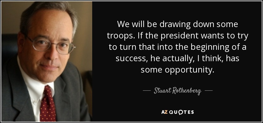 We will be drawing down some troops. If the president wants to try to turn that into the beginning of a success, he actually, I think, has some opportunity. - Stuart Rothenberg