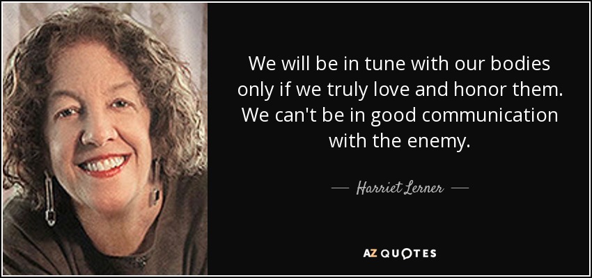 We will be in tune with our bodies only if we truly love and honor them. We can't be in good communication with the enemy. - Harriet Lerner