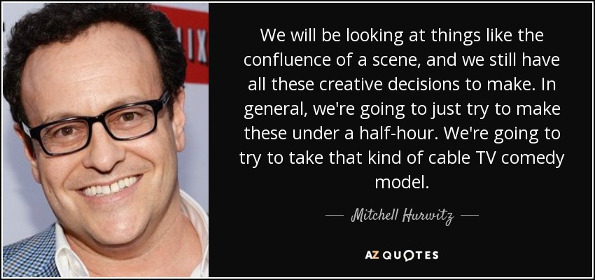 We will be looking at things like the confluence of a scene, and we still have all these creative decisions to make. In general, we're going to just try to make these under a half-hour. We're going to try to take that kind of cable TV comedy model. - Mitchell Hurwitz