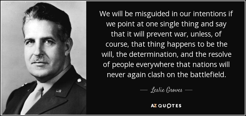 We will be misguided in our intentions if we point at one single thing and say that it will prevent war, unless, of course, that thing happens to be the will, the determination, and the resolve of people everywhere that nations will never again clash on the battlefield. - Leslie Groves