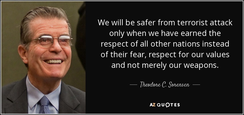 We will be safer from terrorist attack only when we have earned the respect of all other nations instead of their fear, respect for our values and not merely our weapons. - Theodore C. Sorensen