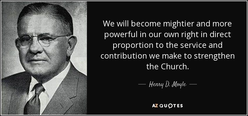 We will become mightier and more powerful in our own right in direct proportion to the service and contribution we make to strengthen the Church. - Henry D. Moyle