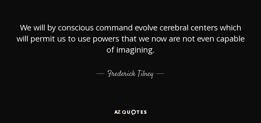 We will by conscious command evolve cerebral centers which will permit us to use powers that we now are not even capable of imagining. - Frederick Tilney