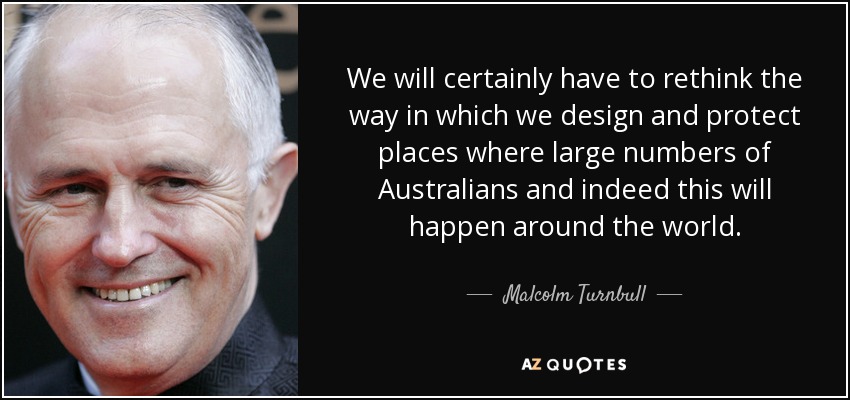 We will certainly have to rethink the way in which we design and protect places where large numbers of Australians and indeed this will happen around the world. - Malcolm Turnbull