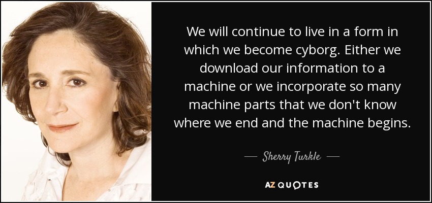 We will continue to live in a form in which we become cyborg. Either we download our information to a machine or we incorporate so many machine parts that we don't know where we end and the machine begins. - Sherry Turkle
