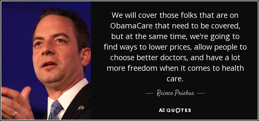 We will cover those folks that are on ObamaCare that need to be covered, but at the same time, we're going to find ways to lower prices, allow people to choose better doctors, and have a lot more freedom when it comes to health care. - Reince Priebus
