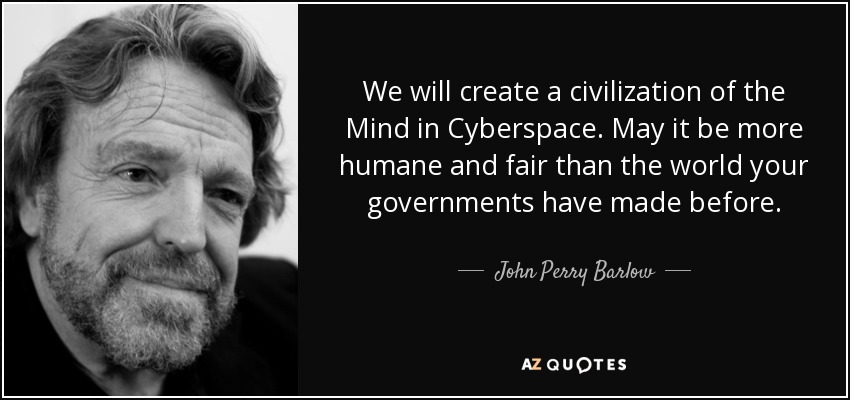 We will create a civilization of the Mind in Cyberspace. May it be more humane and fair than the world your governments have made before. - John Perry Barlow