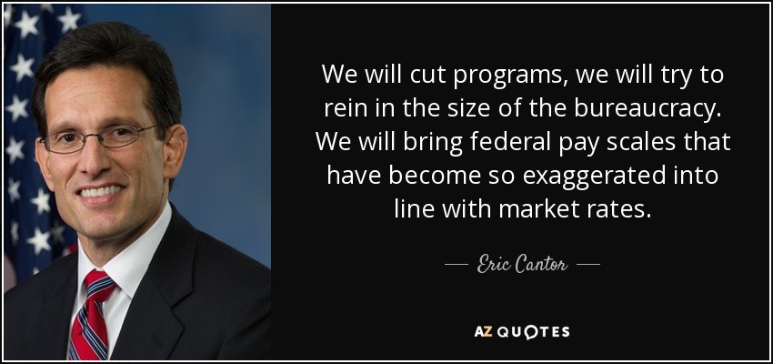 We will cut programs, we will try to rein in the size of the bureaucracy. We will bring federal pay scales that have become so exaggerated into line with market rates. - Eric Cantor