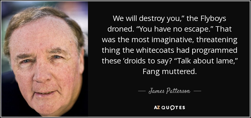 We will destroy you,” the Flyboys droned. “You have no escape.” That was the most imaginative, threatening thing the whitecoats had programmed these ’droids to say? “Talk about lame,” Fang muttered. - James Patterson