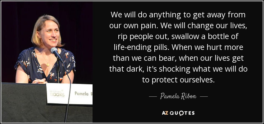 We will do anything to get away from our own pain. We will change our lives, rip people out, swallow a bottle of life-ending pills. When we hurt more than we can bear, when our lives get that dark, it's shocking what we will do to protect ourselves. - Pamela Ribon