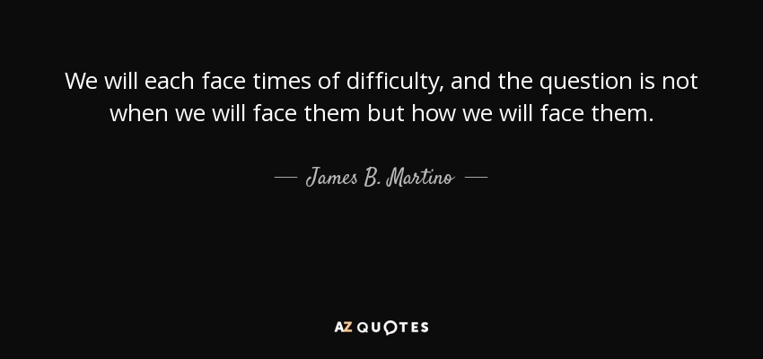 We will each face times of difficulty, and the question is not when we will face them but how we will face them. - James B. Martino