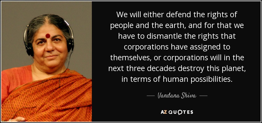 We will either defend the rights of people and the earth, and for that we have to dismantle the rights that corporations have assigned to themselves, or corporations will in the next three decades destroy this planet, in terms of human possibilities. - Vandana Shiva