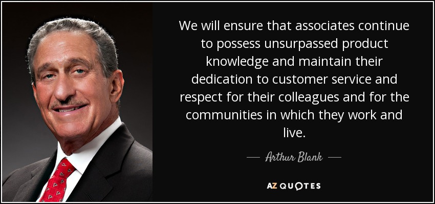 We will ensure that associates continue to possess unsurpassed product knowledge and maintain their dedication to customer service and respect for their colleagues and for the communities in which they work and live. - Arthur Blank
